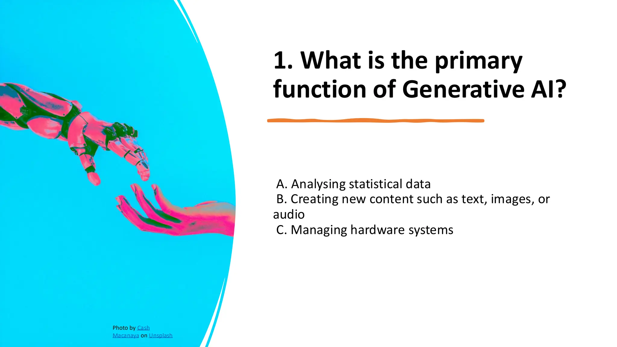 1. What is the primary
function of Generative AI?
A. Analysing statistical data
B. Creating new content such as text, images, or
audio
C. Managing hardware systems
Photo by Cash
Macanaya on Unsplash
 