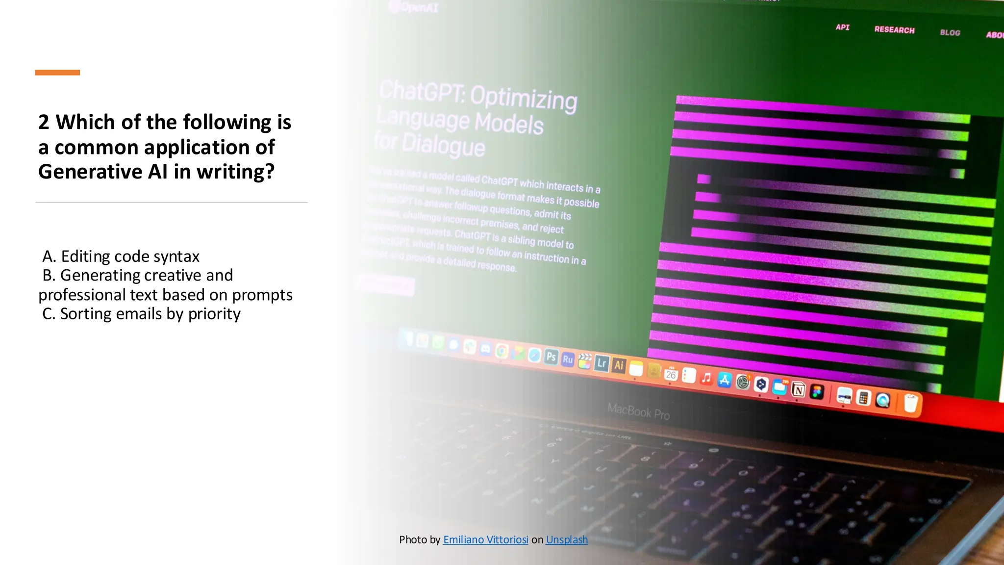 2 Which of the following is
a common application of
Generative AI in writing?
A. Editing code syntax
B. Generating creative and
professional text based on prompts
C. Sorting emails by priority
Photo by Emiliano Vittoriosi on Unsplash
 