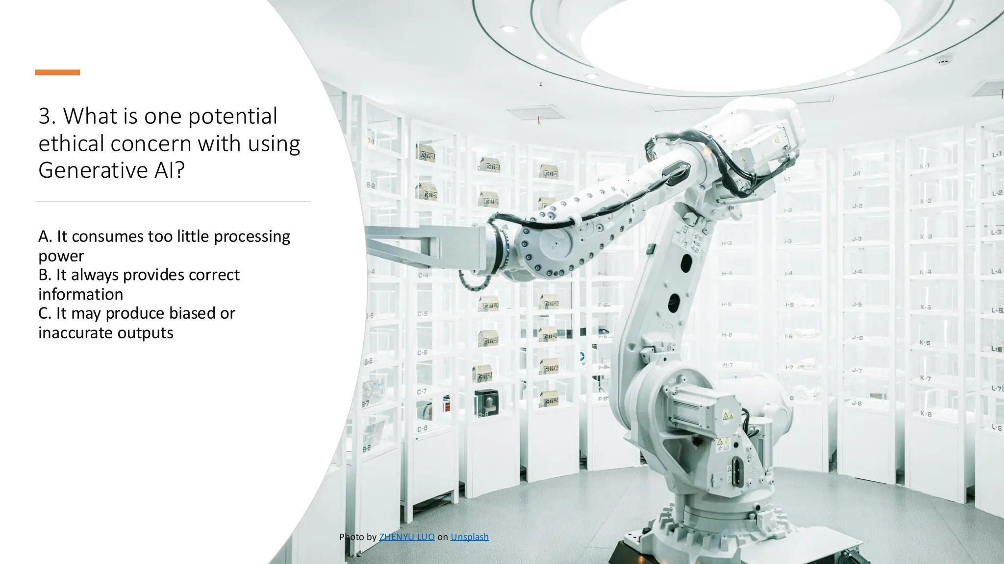 3. What is one potential
ethical concern with using
Generative AI?
A. It consumes too little processing
power
B. It always provides correct
information
C. It may produce biased or
inaccurate outputs
Photo by ZHENYU LUO on Unsplash
 