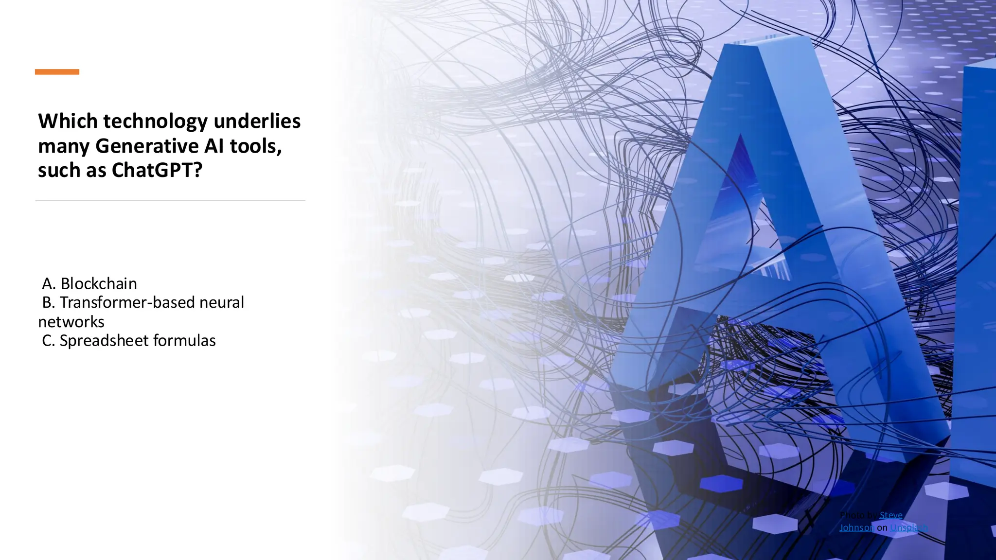 Which technology underlies
many Generative AI tools,
such as ChatGPT?
A. Blockchain
B. Transformer-based neural
networks
C. Spreadsheet formulas
Photo by Steve
Johnson on Unsplash
 