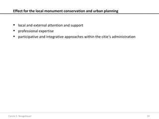 Effect for the local monument conservation and urban planning


     local and external attention and support
     professional expertise
     participative and integrative approaches within the citie‘s administration




Carola S. Neugebauer                                                               14
 