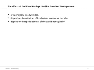 The effects of the Wolrd Hertiage label for the urban developement …


     are principally clearly limited.
     depend on the acitivities of local actors to enhance the label.
     depend on the spatial context of the World Heritage city.




Carola S. Neugebauer                                                       15
 