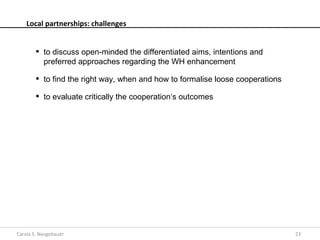 Local partnerships: challenges


         to discuss open-minded the differentiated aims, intentions and
          preferred approaches regarding the WH enhancement

         to find the right way, when and how to formalise loose cooperations

         to evaluate critically the cooperation‘s outcomes




Carola S. Neugebauer                                                            23
 