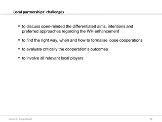 Local partnerships: challenges


         to discuss open-minded the differentiated aims, intentions and
          preferred approaches regarding the WH enhancement

         to find the right way, when and how to formalise loose cooperations

         to evaluate critically the cooperation‘s outcomes

         to involve all relevant local players




Carola S. Neugebauer                                                            24
 