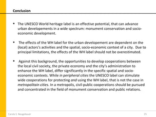 Conclusion


     The UNESCO World heritage label is an effective potential, that can advance
      urban developements in a wide spectrum: monument conservation and socio-
      economic development.

        The effects of the WH label for the urban developement are dependent on the
        (local) actors‘s activities and the spatial, socio-economic context of a city. Due to
        principal limitations, the effects of the WH label should not be overestimated.

        Against this background, the opportunities to develop cooperations between
        the local civil society, the private economy and the city‘s administration to
        enhance the WH label, differ significantly in the specific spatial and socio-
        economic contexts. While in peripheral cities the UNESCO label can stimulate
        wide cooperations for protecting and using the WH label, that is not the case in
        metropolitain cities. In a metropolis, civil-public cooperations should be pursued
        and concentrated in the field of monument conservation and public relations.




Carola S. Neugebauer                                                                       25
 