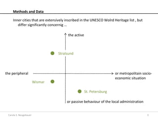 Methods and Data

     Inner cities that are extensively inscribed in the UNESCO Wolrd Heritage list , but
        differ significantly concernig …

                                        the active



                                  Stralsund




the peripheral                                                        or metropolitain socio-
                                                                      economic situation
                        Wismar

                                                     St. Petersburg

                                       or passive behaviour of the local administration


 Carola S. Neugebauer                                                                      3
 