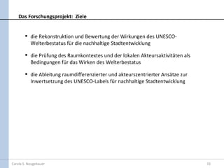 Das Forschungsprojekt: Ziele


         die Rekonstruktion und Bewertung der Wirkungen des UNESCO-
          Welterbestatus für die nachhaltige Stadtentwicklung

         die Prüfung des Raumkontextes und der lokalen Akteursaktivitäten als
          Bedingungen für das Wirken des Welterbestatus

         die Ableitung raumdifferenzierter und akteurszentrierter Ansätze zur
          Inwertsetzung des UNESCO-Labels für nachhaltige Stadtentwicklung




Carola S. Neugebauer                                                             33
 