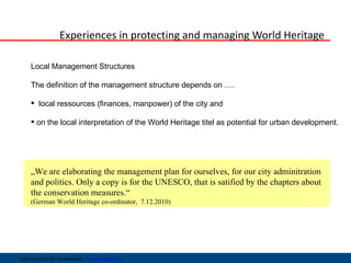 Experiences in protecting and managing World Heritage

     Local Management Structures

     The definition of the management structure depends on ….

      local ressources (finances, manpower) of the city and

      on the local interpretation of the World Heritage titel as potential for urban development.




     „We are elaborating the management plan for ourselves, for our city adminitration
     and politics. Only a copy is for the UNESCO, that is satified by the chapters about
     the conservation measures.“
     (German World Heritage co-ordinator, 7.12.2010)




Leibniz-Institut für Länderkunde   www.ifl-leipzig.de
 