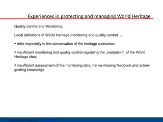 Experiences in protecting and managing World Heritage
     Quality control and Monitoring

     Local definitions of World Heritage monitoring and quality control …

      refer especially to the conservation of the heritage substance;

      insufficient monitoring and quality control regrading the „mediation“ of the World
     Heritage idea;

      insufficient assessment of the monitoring data, hence missing feedback and action-
     guiding knowledge




Leibniz-Institut für Länderkunde   www.ifl-leipzig.de
 