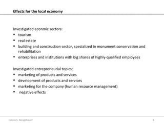 Effects for the local economy



   Investigated econmic sectors:
    tourism
    real estate
    building and construction sector, specialized in monument conservation and
      rehabilitation
    enterprises and institutions with big shares of highly-qualified employees

   Investigated entrepreneurial topics:
    marketing of products and services
    development of products and services
    marketing for the company (human resource management)
    negative effects




Carola S. Neugebauer                                                              6
 