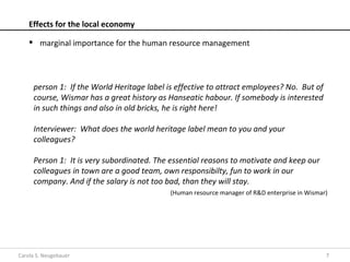 Effects for the local economy

     marginal importance for the human resource management




     person 1: If the World Heritage label is effective to attract employees? No. But of
     course, Wismar has a great history as Hanseatic habour. If somebody is interested
     in such things and also in old bricks, he is right here!

     Interviewer: What does the world heritage label mean to you and your
     colleagues?

     Person 1: It is very subordinated. The essential reasons to motivate and keep our
     colleagues in town are a good team, own responsibilty, fun to work in our
     company. And if the salary is not too bad, than they will stay.
                                            (Human resource manager of R&D enterprise in Wismar)




Carola S. Neugebauer                                                                           7
 