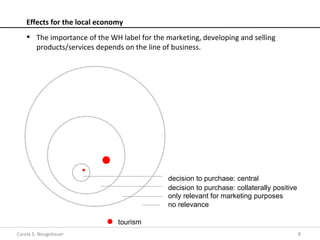 Effects for the local economy
     The importance of the WH label for the marketing, developing and selling
      products/services depends on the line of business.




                                              decision to purchase: central
                                              decision to purchase: collaterally positive
                                              only relevant for marketing purposes
                                              no relevance

                               tourism
Carola S. Neugebauer                                                                        8
 
