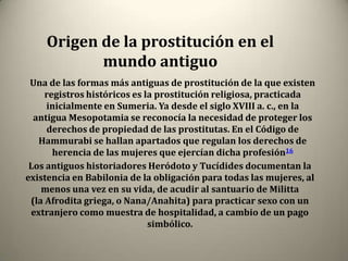 Origen de la prostitución en el
           mundo antiguo
 Una de las formas más antiguas de prostitución de la que existen
     registros históricos es la prostitución religiosa, practicada
     inicialmente en Sumeria. Ya desde el siglo XVIII a. c., en la
  antigua Mesopotamia se reconocía la necesidad de proteger los
     derechos de propiedad de las prostitutas. En el Código de
   Hammurabi se hallan apartados que regulan los derechos de
       herencia de las mujeres que ejercían dicha profesión16
 Los antiguos historiadores Heródoto y Tucídides documentan la
existencia en Babilonia de la obligación para todas las mujeres, al
    menos una vez en su vida, de acudir al santuario de Militta
 (la Afrodita griega, o Nana/Anahita) para practicar sexo con un
 extranjero como muestra de hospitalidad, a cambio de un pago
                              simbólico.
 