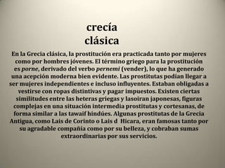 crecía
                          clásica
 En la Grecia clásica, la prostitución era practicada tanto por mujeres
   como por hombres jóvenes. El término griego para la prostitución
  es porne, derivado del verbo pernemi (vender), lo que ha generado
 una acepción moderna bien evidente. Las prostitutas podían llegar a
ser mujeres independientes e incluso influyentes. Estaban obligadas a
    vestirse con ropas distintivas y pagar impuestos. Existen ciertas
   similitudes entre las heteras griegas y lasoiran japonesas, figuras
  complejas en una situación intermedia prostitutas y cortesanas, de
  forma similar a las tawaif hindúes. Algunas prostitutas de la Grecia
Antigua, como Lais de Corinto o Lais d Hicara, eran famosas tanto por
    su agradable compañía como por su belleza, y cobraban sumas
                   extraordinarias por sus servicios.
 