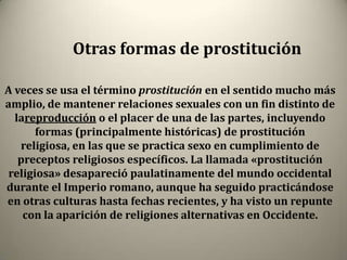 Otras formas de prostitución

A veces se usa el término prostitución en el sentido mucho más
amplio, de mantener relaciones sexuales con un fin distinto de
  lareproducción o el placer de una de las partes, incluyendo
       formas (principalmente históricas) de prostitución
   religiosa, en las que se practica sexo en cumplimiento de
   preceptos religiosos específicos. La llamada «prostitución
 religiosa» desapareció paulatinamente del mundo occidental
durante el Imperio romano, aunque ha seguido practicándose
en otras culturas hasta fechas recientes, y ha visto un repunte
    con la aparición de religiones alternativas en Occidente.
 