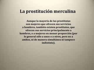 La prostitución merculina
       Aunque la mayoría de las prostitutas
      son mujeres que ofrecen sus servicios
  a hombres, también existen prostitutos, que
      ofrecen sus servicios principalmente a
hombres, o a mujeres en menor proporción (por
    lo general sólo a unos o a otros, pero no a
  ambos, ni de manera simultánea ni tampoco
                    indistinta).
 