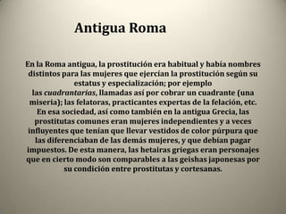 Antigua Roma

En la Roma antigua, la prostitución era habitual y había nombres
 distintos para las mujeres que ejercían la prostitución según su
               estatus y especialización; por ejemplo
  las cuadrantarias, llamadas así por cobrar un cuadrante (una
  miseria); las felatoras, practicantes expertas de la felación, etc.
    En esa sociedad, así como también en la antigua Grecia, las
   prostitutas comunes eran mujeres independientes y a veces
 influyentes que tenían que llevar vestidos de color púrpura que
   las diferenciaban de las demás mujeres, y que debían pagar
impuestos. De esta manera, las hetairas griegas eran personajes
que en cierto modo son comparables a las geishas japonesas por
            su condición entre prostitutas y cortesanas.
 