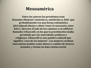 Mesoamérica
           Entre los aztecas las prostitutas eran
llamadas āhuiyani ‘contento/a, satisfecho/a, feliz’ que
       probablemente era una forma eufemística
 (del náhuatl āhuiya o āhuix ‘tener lo necesario, estar
  feliz’). Ejercían al lado de los caminos o en edificios
 llamados Cihuacalli, en los que la prostitución estaba
        permitida por las autoridades políticas y
    religiosas. Cihuacalli es una palabra náhuatl que
  significa "casa de las mujeres". Las mujeres recibían
 mercancías usables como dinero a cambio de favores
         sexuales, y tenían un bajo estatus social.
 