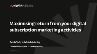 Maximising return from your digital
subscription marketing activities
Carola York, Jellyfish Publishing
Dovetail User Group, 11 December 2013
© Jellyfish Publishing 2013

 