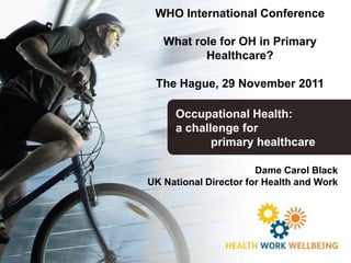 WHO International Conference

   What role for OH in Primary
          Healthcare?

 The Hague, 29 November 2011

     Occupational Health:
     a challenge for
            primary healthcare

                       Dame Carol Black
UK National Director for Health and Work
 