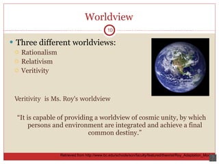 Worldview Three different worldviews: Rationalism Relativism Veritivity Veritivity  is Ms. Roy’s worldview “It is capable of providing a worldview of cosmic unity, by which persons and environment are integrated and achieve a final common destiny.” 10 Retrieved from http://www.bc.edu/schools/son/faculty/featured/theorist/Roy_Adaptation_Model/  