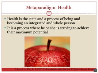 Metaparadigm: Health Health is the state and a process of being and becoming an integrated and whole person. It is a process where he or she is striving to achieve their maximum potential.  12 Andrews, H. A., & Roy, Sr. C., (1999).  The Roy Adaptation Model.  Stamford,  CT: Simon & Schuster Company.  