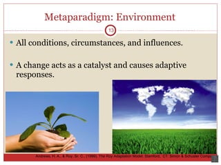 Metaparadigm: Environment All conditions, circumstances, and influences. A change acts as a catalyst and causes adaptive responses. 13 Andrews, H. A., & Roy, Sr. C., (1999).  The Roy Adaptation Model.  Stamford,  CT: Simon & Schuster Company. 