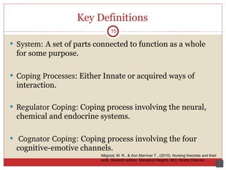 Key Definitions System:  A set of parts connected to function as a whole for some purpose.  Coping Processes : Either Innate or acquired ways of interaction. Regulator Coping:  Coping process involving the neural, chemical and endocrine systems. Cognator Coping:  Coping process involving the four cognitive-emotive channels. 15 Alligood, M. R., & Ann Marriner T., (2010). Nursing theorists and their work. Seventh edition. Maryland Heights, MO: Mosby Elsevier.  