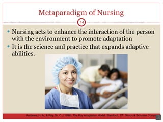 Metaparadigm of Nursing Nursing acts to enhance the interaction of the person with the environment to promote adaptation It is the science and practice that expands adaptive abilities.  14 Andrews, H. A., & Roy, Sr. C., (1999).  The Roy Adaptation Model.  Stamford,  CT: Simon & Schuster Company. 