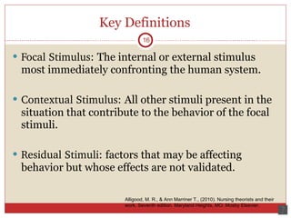 Key Definitions Focal Stimulus:  The internal or external stimulus most immediately confronting the human system.  Contextual Stimulus:  All other stimuli present in the situation that contribute to the behavior of the focal stimuli. Residual Stimuli:  factors that may be affecting behavior but whose effects are not validated. 16 Alligood, M. R., & Ann Marriner T., (2010). Nursing theorists and their work. Seventh edition. Maryland Heights, MO: Mosby Elsevier.  
