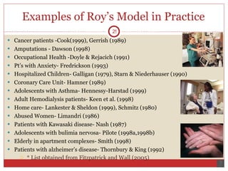 Examples of Roy’s Model in Practice  Cancer patients -Cook(1999), Gerrish (1989) Amputations - Dawson (1998) Occupational Health -Doyle & Rejacich (1991) Pt’s with Anxiety- Fredrickson (1993) Hospitalized Children- Galligan (1979), Starn & Niederhauser (1990) Coronary Care Unit- Hamner (1989) Adolescents with Asthma- Hennessy-Harstad (1999) Adult Hemodialysis patients- Keen et al. (1998) Home care- Lankester & Sheldon (1999), Schmitz (1980) Abused Women- Limandri (1986) Patients with Kawasaki disease- Nash (1987) Adolescents with bulimia nervosa- Pilote (1998a,1998b) Elderly in apartment complexes- Smith (1998) Patients with alzheimer’s disease- Thornbury & King (1992)  * List obtained from Fitzpatrick and Wall (2005)  