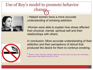 Use of Roy’s model to promote behavior change... -  Helped women have a more accurate understanding of smoking addiction -Women were able to explain how stress affected their physical, mental, spiritual self and their relationships with others In conclusion: More accurate understanding of their addiction and their perceptions of stimuli that produced the desire for them to continue smoking.  *  Villareal, E. (2003). Using Roy’s adapation model when caring fpr a group of young women contemplating quitting smoking.  Public Health Nusing, 20 (5), 377-384 