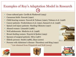 Examples of Roy’s Adaptation Model in Research  Cross-cultural pain- Cavillo & Flaskerud (1993) Caesarean birth- Fawcett (1990) Child-bearing women- Fawcett & Tulman (1990), Tulman et al. (1998) Cancer patients- Frederickson et al. (1991), Samarel et al. (1998) Spinal cord injury patients- Harding-Okimoto (1997) Abused women- Limandri (1986) Well adolescents- Modrcin et al. (1998) Breast-feeding women- Nyqvist & Sjoden (1993) Spouses of surgical patients- Silva (1987) Elderly persons- Smith (1988), Zhan (2000) Persons with Alzheimer’s disease- Thornbury and King (1992) * List obtained from Fitzpatrick and Wall (2005)  16 16 
