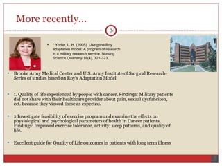 More recently... Brooke Army Medical Center and U.S. Army Institute of Surgical Research- Series of studies based on Roy’s Adaptation Model 1. Quality of life experienced by people with cancer.  Findings:  Military patients did not share with their healthcare provider about pain, sexual dysfunciton, ect. because they viewed these as expected. 2 Investigate feasibility of exercise program and examine the effects on physiological and psychological parameters of health in Cancer patients. Findings: Improved exercise tolerance, activity, sleep patterns, and quality of life. Excellent guide for Quality of Life outcomes in patients with long term illness * Yoder, L. H. (2005). Using the Roy adaptation model: A program of research in a military research service.  Nursing Science Quarterly 18 (4), 321-323. 