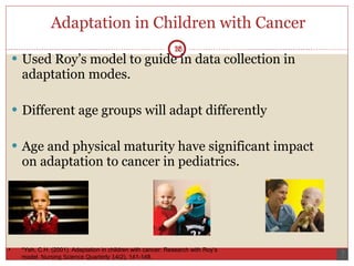Adaptation in Children with Cancer Used Roy’s model to guide in data collection in adaptation modes.  Different age groups will adapt differently  Age and physical maturity have significant impact on adaptation to cancer in pediatrics.  18 *Yeh, C.H. (2001). Adaptation in children with cancer: Research with Roy’s model.  Nursing Science Quarterly 14 (2), 141-148. 