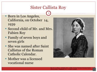 Sister Callista Roy Born in Los Angeles, California, on October  14, 1939 Second child of Mr. and Mrs. Fabien Roy Family of seven boys and seven girls She was named after Saint Callistus of the Roman Catholic Calendar. Mother was a licensed vocational nurse 3 Roy, Sr. C., Zhan, L., & Parker, M. E., ( 2006). Nursing Theories & Nursing Practice. Second Edition. Philadelphia, PA: F. A Davis Company 