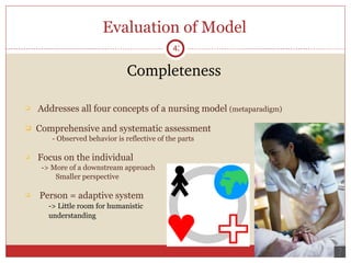 Evaluation of Model Completeness Addresses all four concepts of a nursing model  (metaparadigm) Comprehensive and systematic assessment   - Observed behavior is reflective of the parts Focus on the individual    -> More of a downstream approach   Smaller perspective Person = adaptive system -> Little room for humanistic  understanding 
