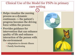 Clinical Use of the Model for FNPs in primary care setting Helps visualize the nursing process as a dynamic continuum -> the patient’s progress becomes the driving force within the process Provides guidance for intervention that can enhance quality of life and enhance interaction of the person with the environment  Adaptation to chronic illness Family functioning 
