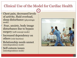 Clinical Use of the Model for Cardiac Health Chest pain, decreased levels of activity, fluid overload, sleep disturbance  (physiologic mode) Fear, anxiety, body image disturbance due to bypass surgery  (self-concept mode) Increased dependency on others  (role function) Relationship needs unmet  (interdependence mode) Self-esteem issues  (interdependence mode) 