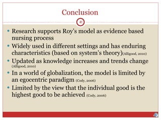 Conclusion Research supports Roy’s model as evidence based nursing process Widely used in different settings and has enduring characteristics (based on system’s theory) (Alligood, 2010) Updated as knowledge increases and trends change  (Alligood, 2010) In a world of globalization, the model is limited by an egocentric paradigm  (Cody, 2006) Limited by the view that the individual good is the highest good to be achieved  (Cody, 2006) 