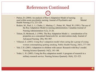 References Continued Patton, D. (2004). An analysis of Roy’s Adaptation Model of nursing  as  used within acute psychiatric nursing.  Journal of Psychiatric and  Mental  Health Nursing  (11), 221-228. Roders, M., Paul, L. J., Clarke, J., Mackay, C., Potter, M., Ward, W. (1991). The use of  the Roy Adaptation Model in nursing administration.  Canadian Journal of  Nursing Administration 4  (2), 21-26. Tolson, D, McIntosh, J. (1996). The Roy Adaptation Model: a  consideration of its  properties as a conceptual framework for  an intervention study.  Journal of  Advanced Nursing  (96),  981-987. Villareal, E. (2003). Using Roy’s adapation model when caring fpr a group of young  women contemplating quitting smoking.  Public Health Nusing, 20 (5), 377-384 Yeh, C.H. (2001). Adaptation in children with cancer: Research with Roy’s model.   Nursing Science Quarterly 14 (2), 141-148. Yoder, L. H. (2005). Using the Roy adaptation model: A program of research in a  military research service.  Nursing Science Quarterly 18 (4), 321-323. 