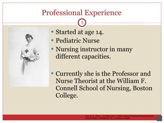 Professional Experience Started at age 14. Pediatric Nurse Nursing instructor in many different capacities. Currently she is the Professor and Nurse Theorist at the William F. Connell School of Nursing, Boston College.  5 Roy, Sr. C., Zhan, L., & Parker, M. E., ( 2006). Nursing Theories & Nursing Practice. Second Edition. Philadelphia, PA: F. A Davis Company 