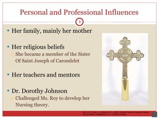 Personal and Professional Influences Her family, mainly her mother Her religious beliefs She became a member of the Sister Of Saint Joseph of Carondelet Her teachers and mentors Dr. Dorothy Johnson Challenged Ms. Roy to develop her Nursing theory.  6 Roy, Sr. C., Zhan, L., & Parker, M. E., ( 2006). Nursing Theories & Nursing Practice. Second Edition. Philadelphia, PA: F. A Davis Company 