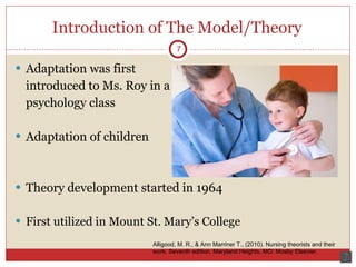 Introduction of The Model/Theory Adaptation was first  introduced to Ms. Roy in a psychology class Adaptation of children Theory development started in 1964 First utilized in Mount St. Mary’s College 7 Alligood, M. R., & Ann Marriner T., (2010). Nursing theorists and their work. Seventh edition. Maryland Heights, MO: Mosby Elsevier.  