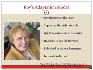 Roy’s Adaptation Model Developed over the years Supported through research 163 Research studies conducted Has been in use for 46 years. Published in various languages  Internationally used.  8 Alligood, M. R., & Ann Marriner T., (2010). Nursing theorists and their work. Seventh edition. Maryland Heights, MO: Mosby Elsevier.  