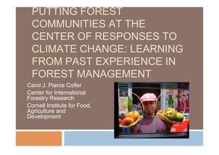 PUTTING FOREST
COMMUNITIES AT THE
CENTER OF RESPONSES TO
CLIMATE CHANGE: LEARNING
FROM PAST EXPERIENCE IN
FOREST MANAGEMENT
Carol J. Pierce Colfer
Center for International
Forestry Research
Cornell Institute for Food,
Agriculture and
Development
 