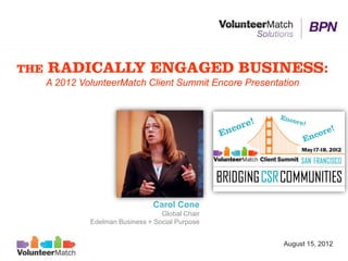 THE   RADICALLY ENGAGED BUSINESS:
      A 2012 VolunteerMatch Client Summit Encore Presentation




                                 Carol Cone
                                    Global Chair
               Edelman Business + Social Purpose


                                                         August 15, 2012
 