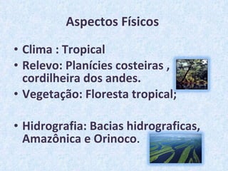 Aspectos Físicos  Clima : Tropical Relevo: Planícies costeiras , cordilheira dos andes. Vegetação: Floresta tropical; Hidrografia: Bacias hidrograficas, Amazônica e Orinoco . 
