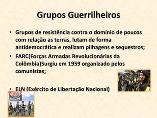 Grupos Guerrilheiros Grupos de resistência contra o domínio de poucos com relação as terras, lutam de forma antidemocrática e realizam pilhagens e sequestros; FARC(Forças Armadas Revolucionárias da Colômbia)Surgiu em 1959 organizado pelos comunistas; ELN (Exército de Libertação Nacional) 