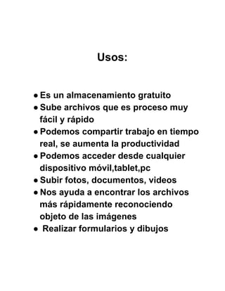 Usos:
● Es un almacenamiento gratuito
● Sube archivos que es proceso muy
fácil y rápido
● Podemos compartir trabajo en tiempo
real, se aumenta la productividad
● Podemos acceder desde cualquier
dispositivo móvil,tablet,pc
● Subir fotos, documentos, videos
● Nos ayuda a encontrar los archivos
más rápidamente reconociendo
objeto de las imágenes
●  Realizar formularios y dibujos
 